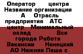 Оператор Call-центра › Название организации ­ А3 › Отрасль предприятия ­ АТС, call-центр › Минимальный оклад ­ 17 000 - Все города Работа » Вакансии   . Ненецкий АО,Нижняя Пеша с.